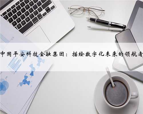 <b>中国平安科技金融集团：描绘数字化未来的领航者</b>