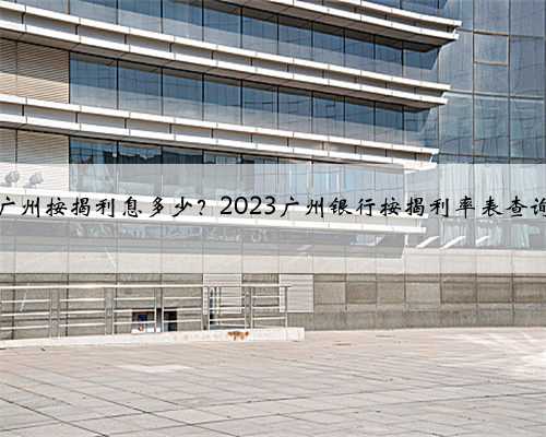 广州按揭利息多少？2023广州银行按揭利率表查询